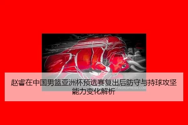 赵睿在中国男篮亚洲杯预选赛复出后防守与持球攻坚能力变化解析